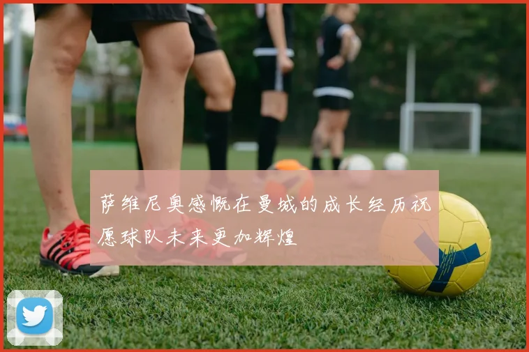 萨维尼奥感慨在曼城的成长经历祝愿球队未来更加辉煌