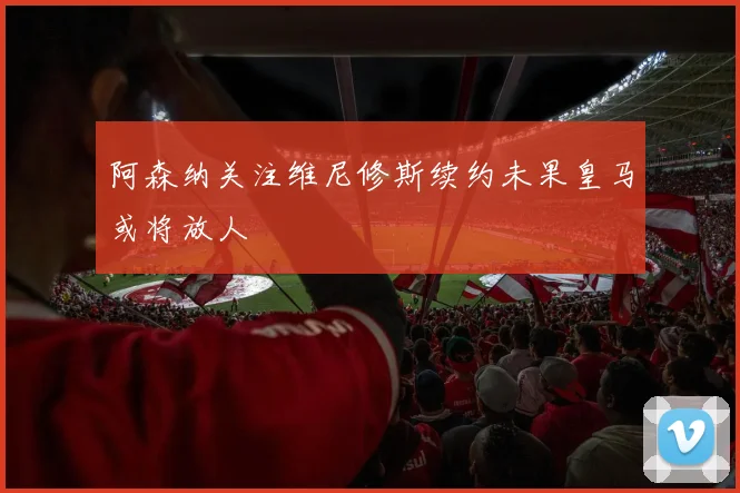 阿森纳关注维尼修斯续约未果皇马或将放人