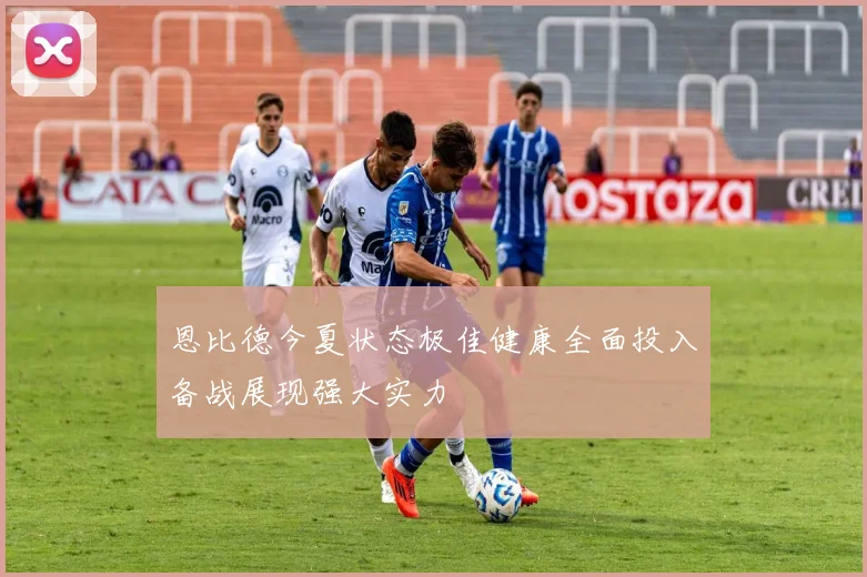 恩比德今夏状态极佳健康全面投入备战展现强大实力