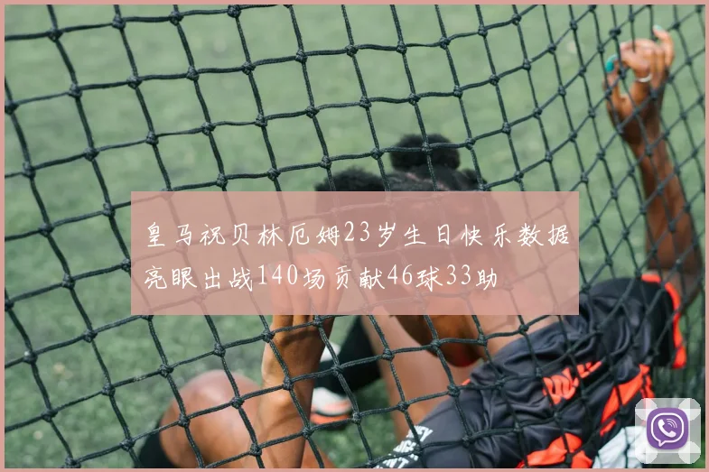皇马祝贝林厄姆23岁生日快乐数据亮眼出战140场贡献46球33助