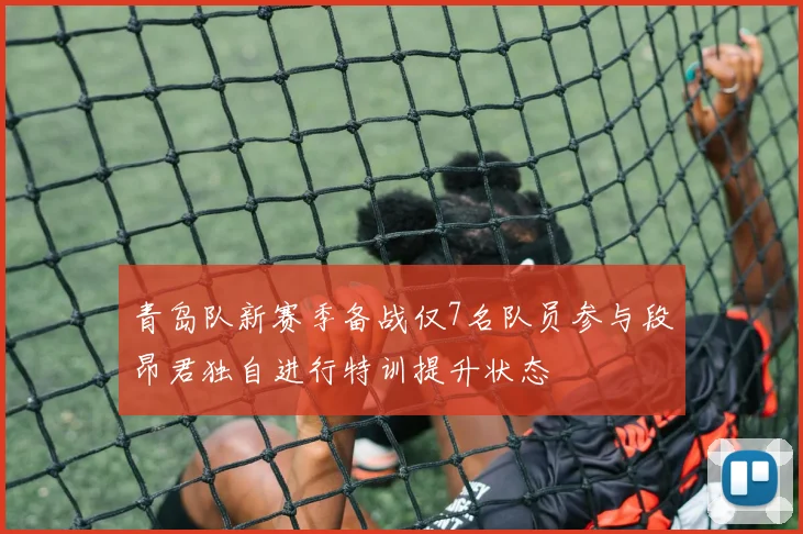 青岛队新赛季备战仅7名队员参与段昂君独自进行特训提升状态
